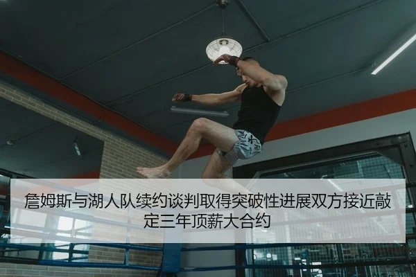 詹姆斯与湖人队续约谈判取得突破性进展双方接近敲定三年顶薪大合约