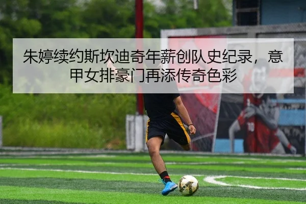 朱婷续约斯坎迪奇年薪创队史纪录，意甲女排豪门再添传奇色彩